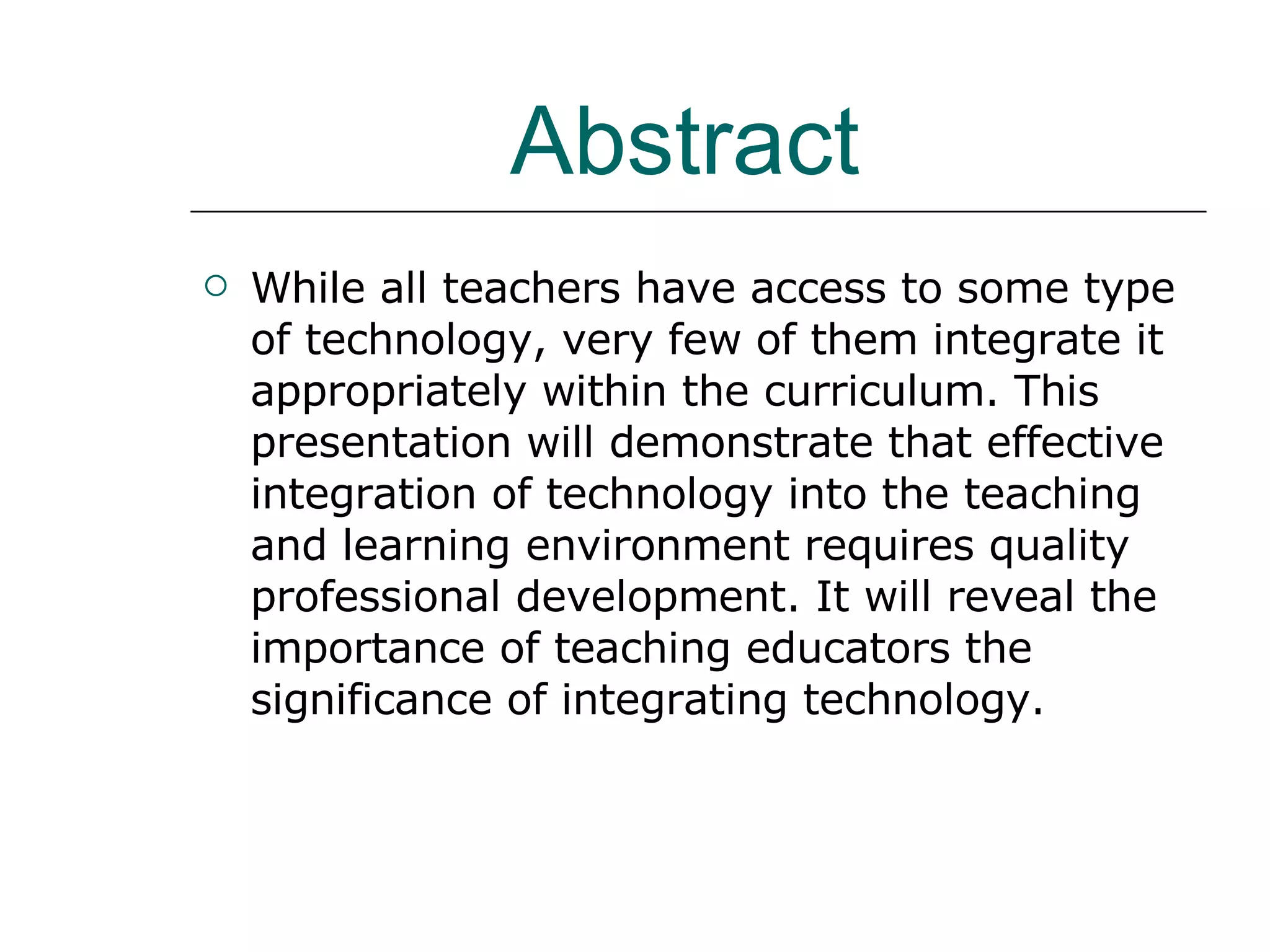 Abstract  While all teachers have access to some type of technology, very few of them integrate it appropriately within the curriculum. This presentation will demonstrate that effective integration of technology into the teaching and learning environment requires quality professional development. It will reveal the importance of teaching educators the significance of integrating technology.  