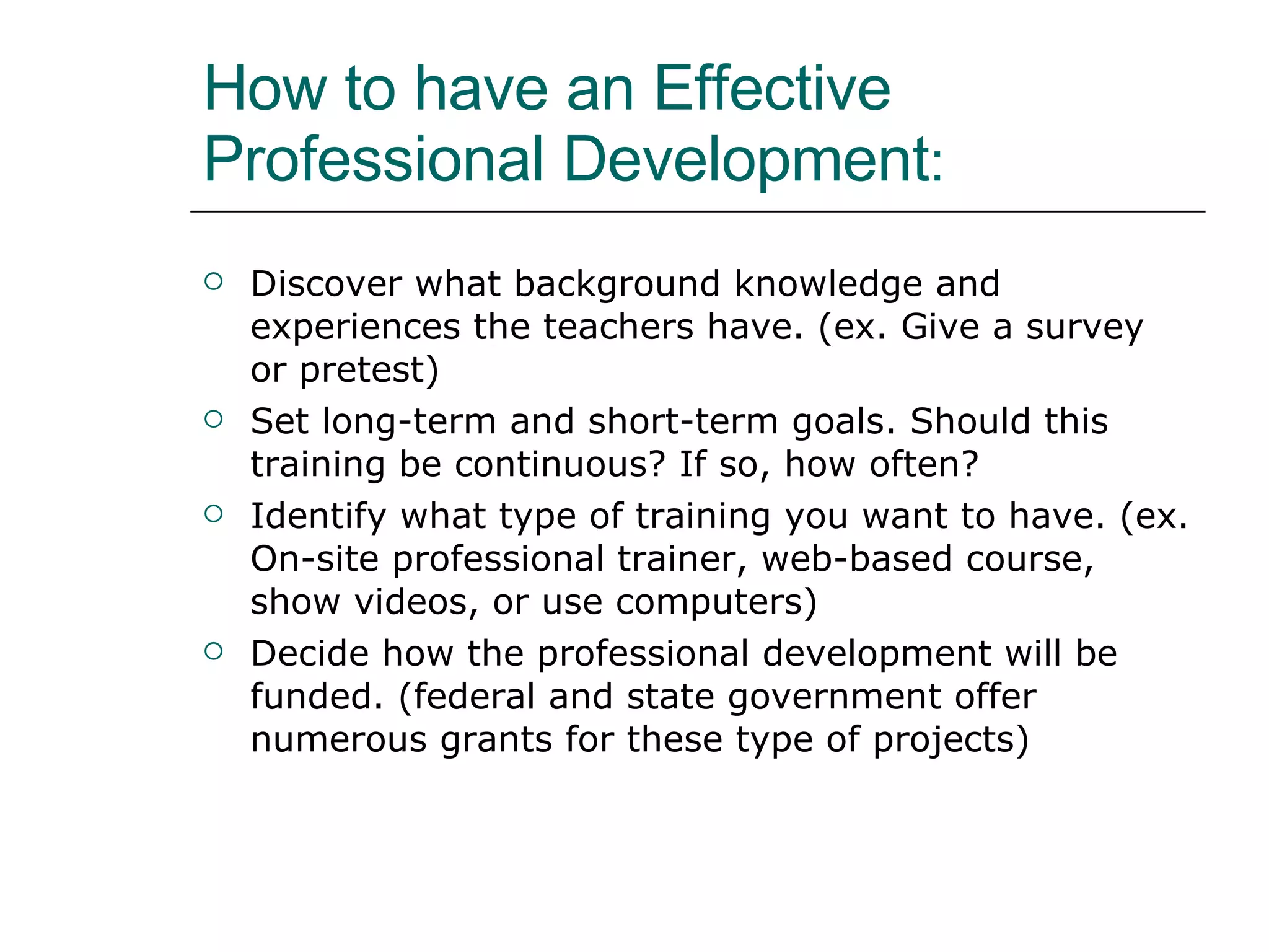 How to have an Effective Professional Development :  Discover what background knowledge and experiences the teachers have. (ex. Give a survey or pretest) Set long-term and short-term goals. Should this training be continuous? If so, how often?  Identify what type of training you want to have. (ex. On-site professional trainer, web-based course, show videos, or use computers) Decide how the professional development will be funded. (federal and state government offer numerous grants for these type of projects)  