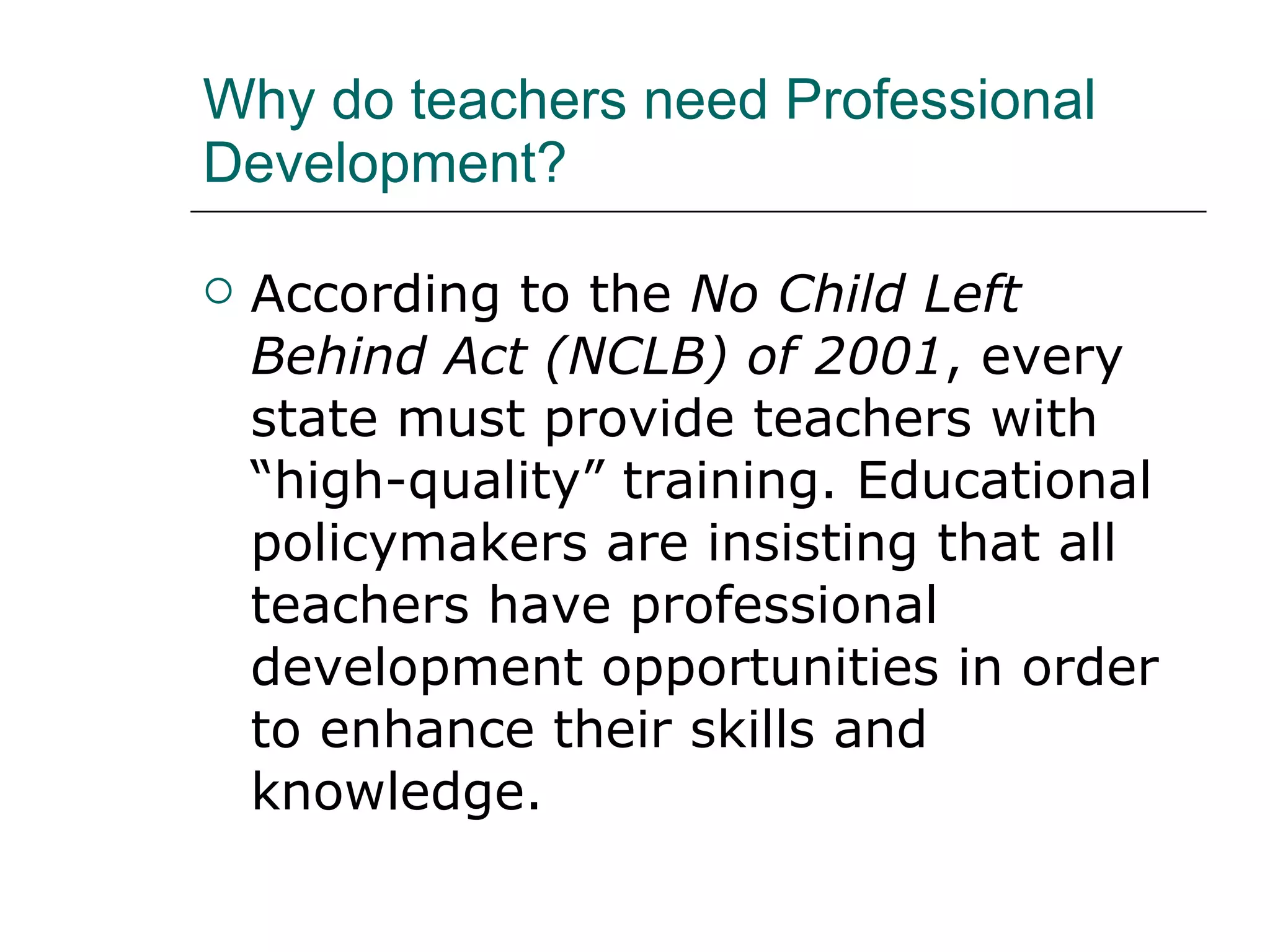 Why do teachers need Professional Development? According to the  No Child Left Behind Act (NCLB) of 2001 , every state must provide teachers with “high-quality” training. Educational policymakers are insisting that all teachers have professional development opportunities in order to enhance their skills and knowledge.  