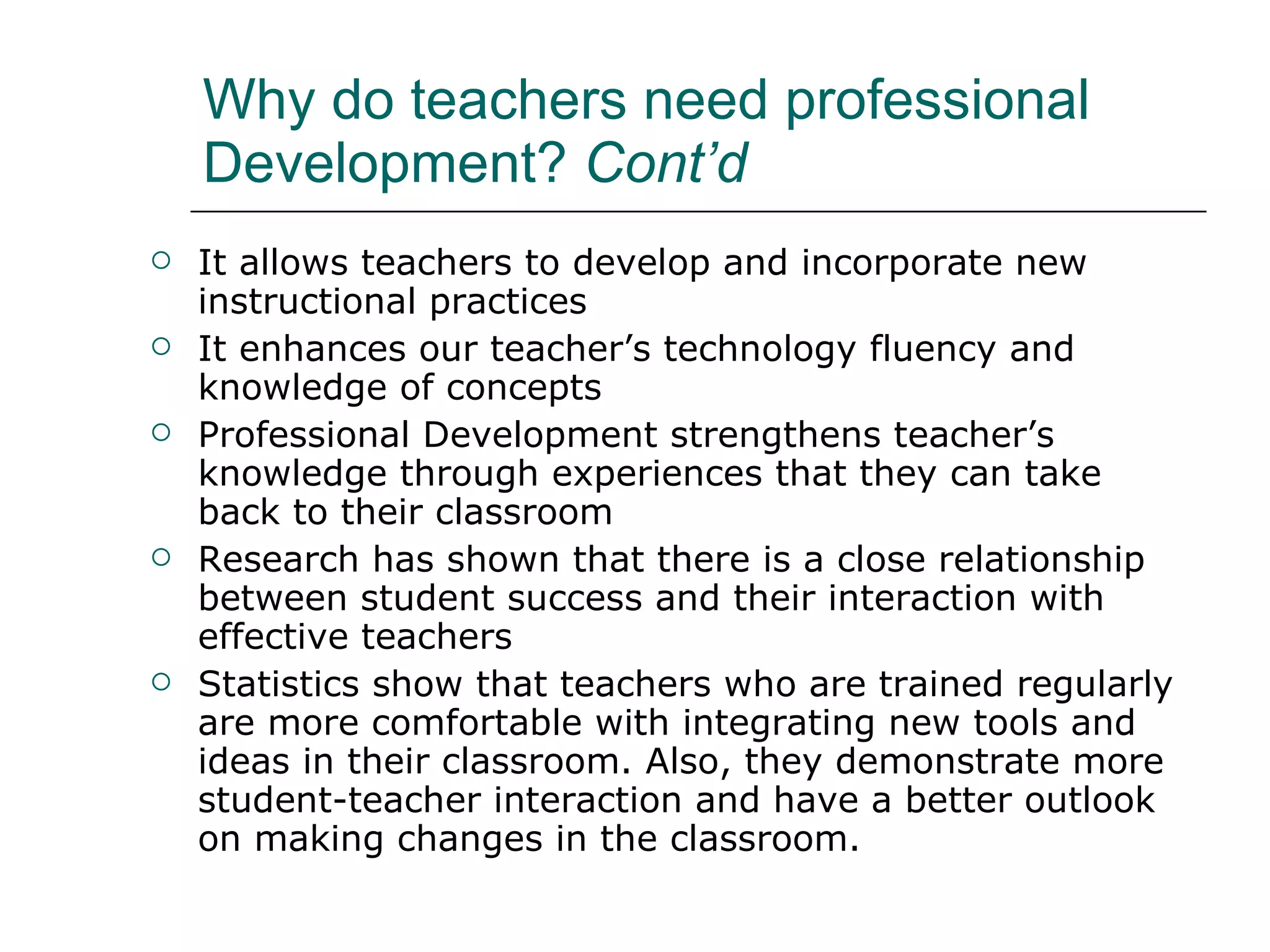 Why do teachers need professional Development?  Cont’d It allows teachers to develop and incorporate new instructional practices  It  enhances our teacher’s technology fluency and knowledge of concepts   Professional Development strengthens teacher’s knowledge through experiences that they can take back to their classroom Research has shown that there is a close relationship between student success and their interaction with effective teachers   Statistics show that teachers who are trained regularly are more comfortable with integrating new tools and ideas in their classroom. Also, they demonstrate more student-teacher interaction and have a better outlook on making changes in the classroom.  