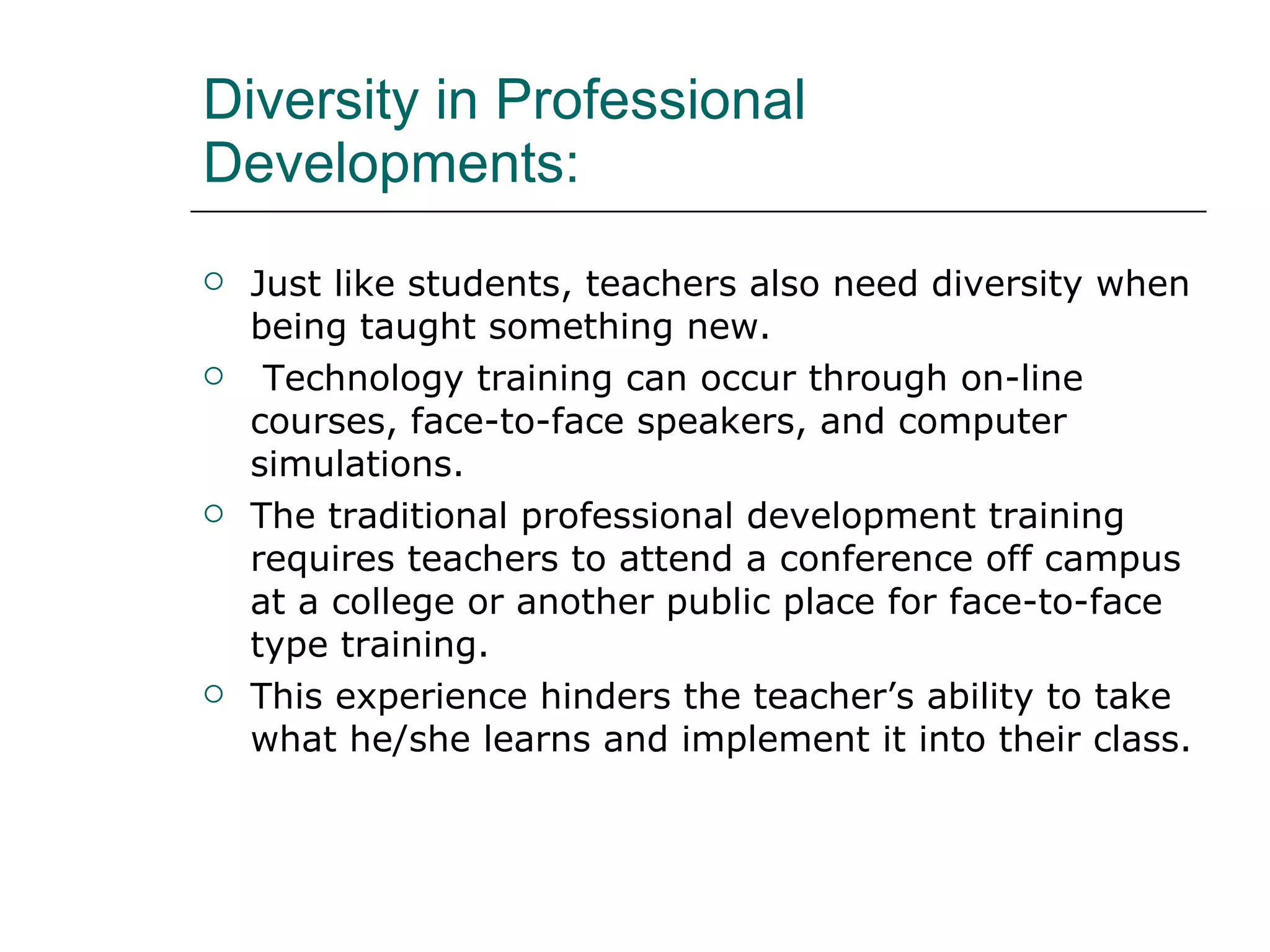 Diversity in Professional Developments:  Just like students, teachers also need diversity when being taught something new. Technology training can occur through on-line courses, face-to-face speakers, and computer simulations. The traditional professional development training requires teachers to attend a conference off campus at a college or another public place for face-to-face type training.  This experience hinders the teacher’s ability to take what he/she learns and implement it into their class.  