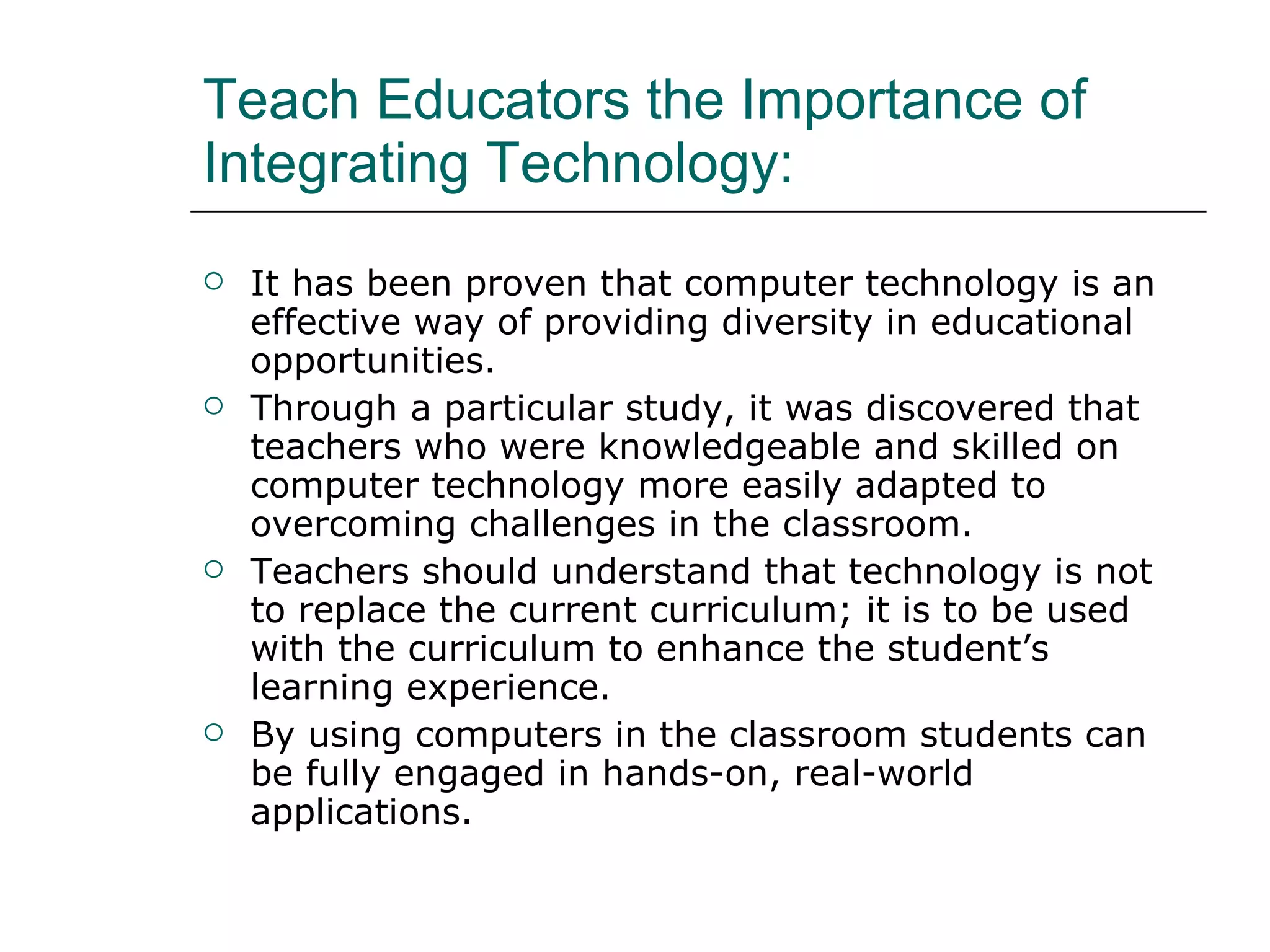 Teach Educators the Importance of Integrating Technology: It has been proven that computer technology is an effective way of providing diversity in educational opportunities.  Through a particular study, it was discovered that teachers who were knowledgeable and skilled on computer technology more easily adapted to overcoming challenges in the classroom. Teachers should understand that technology is not to replace the current curriculum; it is to be used with the curriculum to enhance the student’s learning experience.  By using computers in the classroom students can be fully engaged in hands-on, real-world applications.  