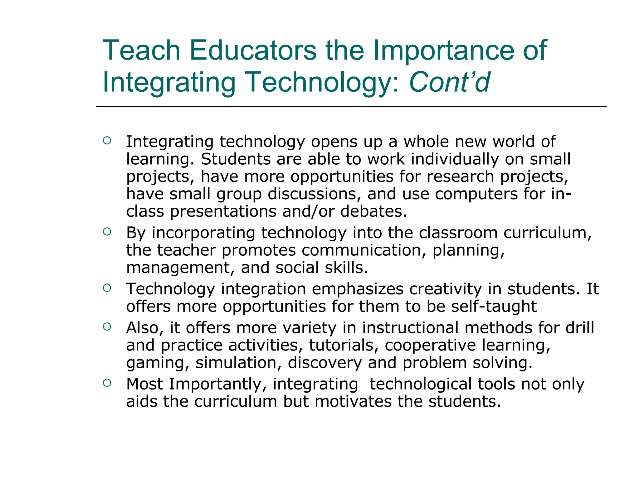 Teach Educators the Importance of Integrating Technology:  Cont’d Integrating technology opens up a whole new world of learning. Students are able to work individually on small projects, have more opportunities for research projects, have small group discussions, and use computers for in-class presentations and/or debates. By incorporating technology into the classroom curriculum, the teacher promotes communication, planning, management, and social skills.  Technology integration emphasizes creativity in students. It offers more opportunities for them to be self-taught Also, it offers more variety in instructional methods for drill and practice activities,  tutorials, cooperative learning, gaming, simulation, discovery and problem solving.  Most Importantly, integrating  technological tools not only aids the curriculum but motivates the students.  