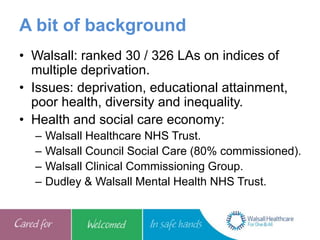 A bit of background
• Walsall: ranked 30 / 326 LAs on indices of
multiple deprivation.
• Issues: deprivation, educational attainment,
poor health, diversity and inequality.
• Health and social care economy:
– Walsall Healthcare NHS Trust.
– Walsall Council Social Care (80% commissioned).
– Walsall Clinical Commissioning Group.
– Dudley & Walsall Mental Health NHS Trust.
 