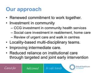 Our approach
• Renewed commitment to work together.
• Investment in community
– CCG investment in community health services
– Social care investment in reablement, home care
– Review of urgent care and walk in centres
• Locality-based multi-disciplinary teams.
• Improving intermediate care.
• Reduced reliance on institutional care
through targeted and joint early intervention
 