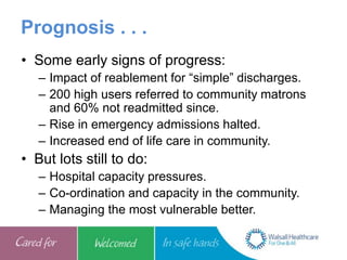 Prognosis . . .
• Some early signs of progress:
– Impact of reablement for “simple” discharges.
– 200 high users referred to community matrons
and 60% not readmitted since.
– Rise in emergency admissions halted.
– Increased end of life care in community.
• But lots still to do:
– Hospital capacity pressures.
– Co-ordination and capacity in the community.
– Managing the most vulnerable better.
 