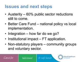 Issues and next steps
• Austerity – 60% public sector reductions
still to come.
• Better Care Fund – national policy vs local
implementation.
• Integration – how far do we go?
• Institutional impact – FT application.
• Non-statutory players – community groups
and voluntary sector.
 