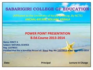 SABARIGIRI COLLEGE OF EDUCATION 
(Affiliated to the University of Kerala & Recog .By NCTE) 
ANCHAL-691306, KOLLAM, KERALA 
POWER POINT PRESENTATION 
B.Ed.Course 2013-2014 
Name: RINCY A 
Subject: NATURAL SCIENCE 
Reg: 13379015 
Certified that this is bonafide Record of: Rincy Reg. No: 13379015 of the year 2013-2014 
Date: Principal Lecture-in Charge 
 