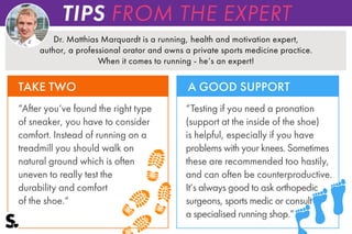 Dr. Matthias Marquardt is a running, health and motivation expert,
author, a professional orator and owns a private sports medicine practice.
When it comes to running - he‘s an expert!
“After you‘ve found the right type
of sneaker, you have to consider
comfort. Instead of running on a
treadmill you should walk on
natural ground which is often
uneven to really test the
durability and comfort
of the shoe.“
“Testing if you need a pronation
(support at the inside of the shoe)
is helpful, especially if you have
problems with your knees. Sometimes
these are recommended too hastily,
and can often be counterproductive.
It‘s always good to ask orthopedic
surgeons, sports medic or consult
a specialised running shop.”
TAKE TWO A GOOD SUPPORT
TIPS FROM THE EXPERT
 