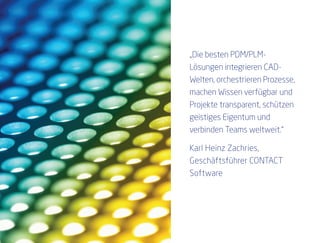 „Die besten PDM/PLM-
Lösungen integrieren CAD-
Welten, orchestrieren Prozesse,
machen Wissen verfügbar und
Projekte transparent, schützen
geistiges Eigentum und
verbinden Teams weltweit.“

Karl Heinz Zachries,
Geschäftsführer CONTACT
Software
 