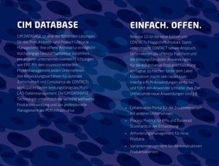 CIM DATABASE                                         EINFACH. OFFEN.
CIM DATABASE ist eine der führenden Lösungen         Release 10 ist die neue Edition von
für das Produktdaten- und Product Lifecycle          CONTACTs Flaggschiff-Produkt. Damit
Management. Ihre offene Architektur ermöglicht       unterstreicht CONTACT seinen Anspruch,
durchgängige Geschäftsprozesse zusammen              Unternehmen die offenste Plattform und
mit anderen unternehmensweiten IT-Lösungen           die leistungsfähigsten Anwendungen
wie ERP. Mit dem prozessorientierten                 für die kollaborative Produktentwicklung
Projektmanagement bilden Unternehmen                 verfügbar zu machen. Unter dem Label
ihre Entwicklungsverfahren für optimale              Kosmodrom macht sein neues User
Zielsicherheit und Compliance ab. CONTACTs           Interface PLM-Anwendungen einfacher
Workspaces bieten leistungsfähigstes Multi-          und führt den Anwender schneller zum Ziel.
CAD-Datenmanagement. Die CIM DATABASE                Umfassende neue Anwendungen sind z.B.
Technologie unterstützt die verteilte weltweite
Produktentwicklung und das professionelle
                                                  »» Collaboration Portal für die Zusammenarbeit
Management der PLM-Infrastruktur.
                                                     mit anderen Unternehmen
                                                  »» Process Metrics für KPIs und Balanced
                                                     Scorecards in der Entwicklung
                                                  »» Anforderungsmanagement für neue
                                                     Produkte
                                                  »» Variantenmanagement für die konstruktiven
                                                     Produktvarianten
 