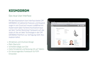 KOSMODROM
  Das neue User Interface

  Mit dem Kosmodrom User Interface bietet CIM
  DATABASE 10 zahlreiche Features und Anwend-
  ungen in von Grund auf neuem Look&Feel mit
  modernstem Web-Frontend. Kosmodrom baut
  auf dem Twitter Bootstrap Framework auf, das
  state-of-the-art Web-Technologie in der CIM
  DATABASE Plattform zur Verfügung stellt. Kos-
  modrom liefert

»» Attraktives und intuitives Design
»» Mehr Übersicht
»» Schnellere Wege zum Ziel
»» Hohe Portabilität und Nutzung z.B. auf Tablets
»» Ein hervorragendes Framework für PLM-
   Entwickler
 