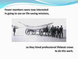 Fewer members were now interested
in going to sea on life-saving missions,

so they hired professional lifeboat crews
to do this work.

 