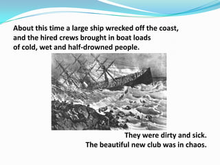 About this time a large ship wrecked off the coast,
and the hired crews brought in boat loads
of cold, wet and half-drowned people.

They were dirty and sick.
The beautiful new club was in chaos.

 