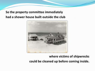 So the property committee immediately
had a shower house built outside the club

where victims of shipwrecks
could be cleaned up before coming inside.

 