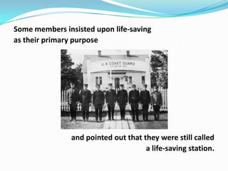 Some members insisted upon life-saving
as their primary purpose

and pointed out that they were still called
a life-saving station.

 