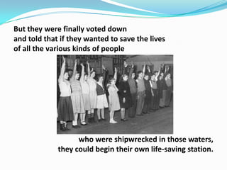 But they were finally voted down
and told that if they wanted to save the lives
of all the various kinds of people

who were shipwrecked in those waters,
they could begin their own life-saving station.

 