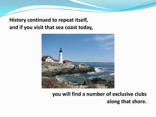 History continued to repeat itself,
and if you visit that sea coast today,

you will find a number of exclusive clubs
along that shore.

 