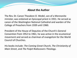 About the Author
The Rev. Dr. Canon Theodore O. Wedel, son of a Mennonite
minister, was ordained an Episcopal priest in 1931. He served as
canon of the Washington National Cathedral and warden of the
College of Preachers from 1939 until 1960.
President of the House of Deputies of the Church's General
Convention from 1952 to 1961, he was active in the ecumenical
movement and served as chairman of evangelism for the World
Council of Churches.

His books include: The Coming Great Church, The Christianity of
Main Street, and The Pulpit Rediscovers Theology.

 