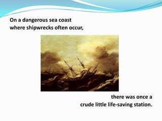On a dangerous sea coast
where shipwrecks often occur,

there was once a
crude little life-saving station.

 