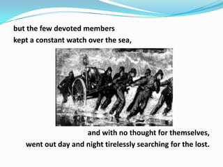 but the few devoted members
kept a constant watch over the sea,

and with no thought for themselves,
went out day and night tirelessly searching for the lost.

 