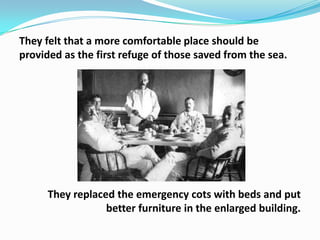 They felt that a more comfortable place should be
provided as the first refuge of those saved from the sea.

They replaced the emergency cots with beds and put
better furniture in the enlarged building.

 