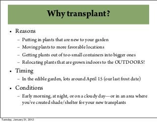 Why transplant?
• Reasons
– Putting in plants that are new to your garden
– Moving plants to more favorable locations
– Getting plants out of too-small containers into bigger ones
– Relocating plants that are grown indoors to the OUTDOORS!
• Timing
– In the edible garden, lots around April 15 (our last frost date)
• Conditions
– Early morning, at night, or on a cloudy day—or in an area where
you’ve created shade/shelter for your new transplants
Tuesday, January 31, 2012
 