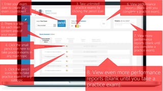 1. Enter your exam
date to create an
exam countdown
3. Take unlimited
practice exams by
clicking the pencil icon
7. View more
performance
reports (blank until
you complete a
practice exam).
4. Click the small
pencil icon here to
take practice exams in
any main topic
2. There is a tab
for each main
content area of
your exam
6. View performance
report.s (Blank until you
complete a practice exam).
5. Click the pencil
icons here to take
practice exams in any
subtopic
8. View even more performance
reports (blank until you take a
practice exam).
 