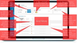 1. Enter your exam
date to create an
exam countdown
3. Take unlimited
practice exams by
clicking the pencil icon
7. View more
performance
reports (blank until
you complete a
practice exam).
4. Click the small
pencil icon here to
take practice exams in
any main topic
8. View even more
performance
reports (blank until
you take a practice
exam).
2. There is a tab
for each main
content area of
your exam
6. View performance
report.s (Blank until you
complete a practice exam).
5. Click the pencil
icons here to take
practice exams in any
subtopic
And More
 