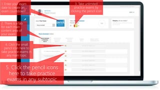 1. Enter your exam
date to create an
exam countdown
3. Take unlimited
practice exams by
clicking the pencil icon
4. Click the small
pencil icon here to
take practice exams in
any main topic
2. There is a tab
for each main
content area of
your exam
5. Click the pencil icons
here to take practice
exams in any subtopic
 