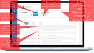 1. Enter your exam
date to create an
exam countdown
3. Take unlimited
practice exams by
clicking the pencil icon
4. Click the small
pencil icon here to
take practice exams in
any main topic
2. There is a tab
for each main
content area of
your exam
5. Click the pencil
icons here to take
practice exams in any
subtopic
6. View
performance
reports.
(Blank until you
complete a
practice exam).
 