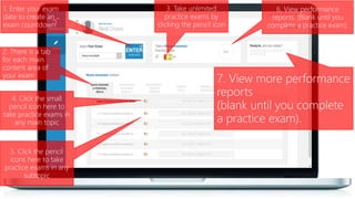 1. Enter your exam
date to create an
exam countdown
3. Take unlimited
practice exams by
clicking the pencil icon
4. Click the small
pencil icon here to
take practice exams in
any main topic
2. There is a tab
for each main
content area of
your exam
6. View performance
reports. (Blank until you
complete a practice exam).
5. Click the pencil
icons here to take
practice exams in any
subtopic
7. View more performance
reports
(blank until you complete
a practice exam).
 