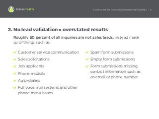 THE CRITICAL IMPORTANCE OF LEAD VALIDATION IN INTERNET MARKETING | 12
2.	No lead validation = overstated results
Roughly 50 percent of all inquiries are not sales leads, instead made
up of things such as:
Customer service communication
Sales solicitations
Job applicants
Phone misdials
Auto-dialers
Full voice mail systems and other
phone menu issues
Spam form submissions
Empty form submissions
Form submissions missing
contact information such as
an email or phone number
 
