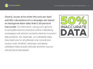 THE CRITICAL IMPORTANCE OF LEAD VALIDATION IN INTERNET MARKETING | 14
Clearly, issues arise when the cost per lead
and ROI calculations of a campaign are based
on lead generation data that is 50 percent
inaccurate. Furthermore, using such grossly
incomplete data to improve online marketing
campaigns will almost certainly lead to incorrect
adjustments; for example, un-validated data
may lead you to emphasize one conversion
source over another, whereas complete,
validated data would indicate another source
should be emphasized.
50%INACCURATE
DATA
 