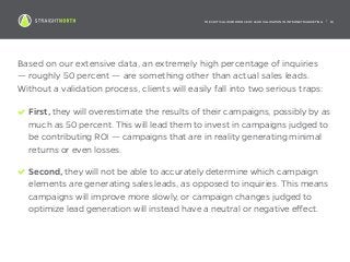THE CRITICAL IMPORTANCE OF LEAD VALIDATION IN INTERNET MARKETING | 16
Based on our extensive data, an extremely high percentage of inquiries
— roughly 50 percent — are something other than actual sales leads.
Without a validation process, clients will easily fall into two serious traps:
First, they will overestimate the results of their campaigns, possibly by as
much as 50 percent. This will lead them to invest in campaigns judged to
be contributing ROI — campaigns that are in reality generating minimal
returns or even losses.
Second, they will not be able to accurately determine which campaign
elements are generating sales leads, as opposed to inquiries. This means
campaigns will improve more slowly, or campaign changes judged to
optimize lead generation will instead have a neutral or negative effect.
 
