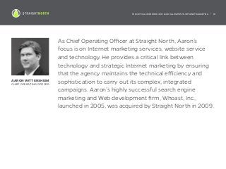 THE CRITICAL IMPORTANCE OF LEAD VALIDATION IN INTERNET MARKETING | 18
As Chief Operating Officer at Straight North, Aaron’s
focus is on Internet marketing services, website service
and technology. He provides a critical link between
technology and strategic Internet marketing by ensuring
that the agency maintains the technical efficiency and
sophistication to carry out its complex, integrated
campaigns. Aaron’s highly successful search engine
marketing and Web development firm, Whoast, Inc.,
launched in 2005, was acquired by Straight North in 2009.
AARON WITTERSHEIM
CHIEF OPERATING OFFICER
 