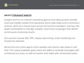 THE CRITICAL IMPORTANCE OF LEAD VALIDATION IN INTERNET MARKETING | 19
ABOUT STRAIGHT NORTH
Straight North is an Internet marketing agency that helps growth-minded,
small and middle-market firms generate online sales leads and e-commerce
revenue. With an in-house team of over 60 full-time marketers, we have the
depth and breadth to manage complex, multi-front campaigns that deliver
continuously improving results.
Our services include SEO, PPC, display advertising, email marketing and
responsive websites.
We are the only online agency that validates and reports sales leads in real
time. This unique capability gives clients the ability to evaluate campaigns with
unmatched accuracy, as well as monitor their leads with unmatched speed.
 