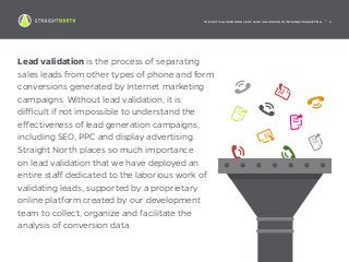 THE CRITICAL IMPORTANCE OF LEAD VALIDATION IN INTERNET MARKETING | 2
Lead validation is the process of separating
sales leads from other types of phone and form
conversions generated by Internet marketing
campaigns. Without lead validation, it is
difficult if not impossible to understand the
effectiveness of lead generation campaigns,
including SEO, PPC and display advertising.
Straight North places so much importance
on lead validation that we have deployed an
entire staff dedicated to the laborious work of
validating leads, supported by a proprietary
online platform created by our development
team to collect, organize and facilitate the
analysis of conversion data.
 