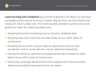 THE CRITICAL IMPORTANCE OF LEAD VALIDATION IN INTERNET MARKETING | 5
Lead tracking and validation give online marketers the ability to optimize
campaign performance to a much higher degree than can be achieved by
relying on inquiry data only. The tracking and validation system should be
geared to meet the following objectives:
Knowing the online marketing source of every validated lead.
Knowing how many inquiries are sales leads versus other types of
conversions.
Knowing the accurate cost per lead (as opposed to the cost per
conversion, which, as we will see, can be seriously misleading).
Having the ability to optimize campaign performance based on sales
leads versus other types of conversions.
Improving campaign performance more rapidly and more accurately,
delivering markedly improved results for clients.
 
