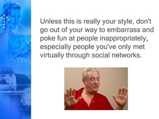 Unless this is really your style, don't
go out of your way to embarrass and
poke fun at people inappropriately,
especially people you've only met
virtually through social networks.
 