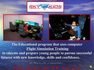 ( PC Pilots is a 501 c3 organization. ) S k y  K i d s  by  P C  P i l o t s The   Educational program that uses computer Flight Simulation Training to educate and prepare young people to pursue successful futures with new knowledge, skills and confidence.   