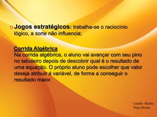 .Jogos estratégicos: trabalha-se o raciocínio lógico, a sorte não influencia;Corrida AlgébricaNa corrida algébrica, o aluno vai avançar com seu pino no tabuleiro depois de descobrir qual é o resultado de uma equação. O próprio aluno pode escolher que valor deseja atribuir á variável, de forma a conseguir o resultado maior.