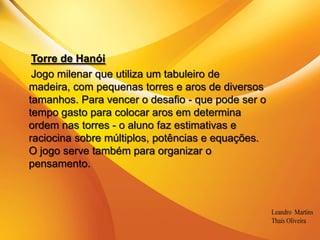 .Torre de HanóiJogo milenar que utiliza um tabuleiro de madeira, com pequenas torres e aros de diversostamanhos. Para vencer o desafio - que pode ser o tempo gasto para colocar aros em determina ordem nas torres - o aluno faz estimativas e raciocina sobre múltiplos, potências e equações.O jogo serve também para organizar o pensamento.