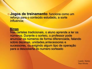 .Jogos de treinamento: funciona como um reforço para o conteúdo estudado, a sorte influencia;BingoNas cartelas tradicionais, o aluno aprende a ler os números. Durante o sorteio, o professor pode anunciar os números de forma diferenciada, falando sobre dezenas, unidades,antecessores e sucessores, ou exigindo algum tipo de operação para a descoberta do numero sorteado