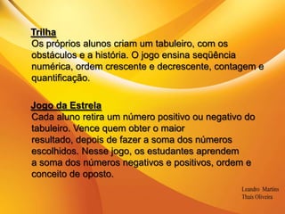 .TrilhaOs próprios alunos criam um tabuleiro, com os obstáculos e a história. O jogo ensina seqüência numérica, ordem crescente e decrescente, contagem e quantificação. Jogo da EstrelaCada aluno retira um número positivo ou negativo do tabuleiro. Vence quem obter o maiorresultado, depois de fazer a soma dos números escolhidos. Nesse jogo, os estudantes aprendema soma dos números negativos e positivos, ordem e conceito de oposto. 