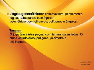 .Jogos geométricos: desenvolvem  pensamento lógico, trabalhando com figuras geométricas, semelhanças, polígonos e ângulos.TangranO jogo tem várias peças, com tamanhos variados. O aluno estuda área, polígono, perímetro eaté frações.