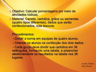 .Objetivo: Calcular porcentagens por meio de atividades lúdicas;Material: Caneta, cartolina, grãos ou sementes (quatro tipos diferentes), dados que serão confeccionados, cola tesoura;Procedimentos:     - Dividir a turma em equipes de quatro alunos.    - Orientar os alunos na confecção dos dois dados.    - Cada grupo deve dividir sua cartolina em 36 retângulos, formando uma tabela, e preencher aleatoriamente os resultados na tabela nos 36 lugares.
