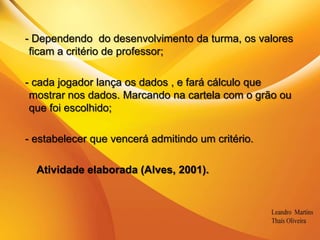 .  - Dependendo  do desenvolvimento da turma, os valores ficam a critério de professor;  - cada jogador lança os dados , e fará cálculo que mostrar nos dados. Marcando na cartela com o grão ou  que foi escolhido;  - estabelecer que vencerá admitindo um critério.        Atividade elaborada (Alves, 2001).