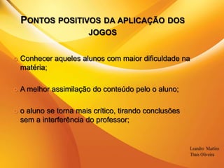 Pontos positivos da aplicação dos jogosConhecer aqueles alunos com maior dificuldade na matéria;A melhor assimilação do conteúdo pelo o aluno;o aluno se torna mais crítico, tirando conclusões sem a interferência do professor;