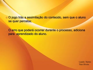 O jogo trás a assimilação do conteúdo, sem que o aluno se quer perceba; O erro que poderá ocorrer durante o processo, adiciona para  aprendizado do aluno.